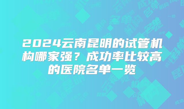 2024云南昆明的试管机构哪家强？成功率比较高的医院名单一览