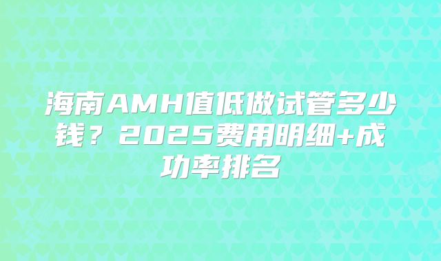 海南AMH值低做试管多少钱？2025费用明细+成功率排名