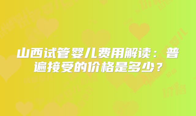 山西试管婴儿费用解读：普遍接受的价格是多少？
