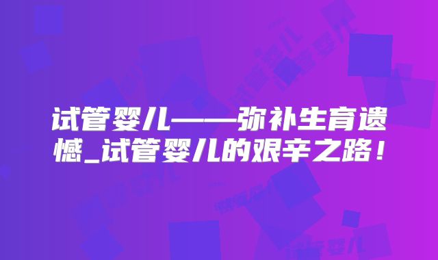 试管婴儿——弥补生育遗憾_试管婴儿的艰辛之路!