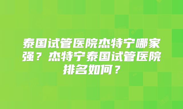 泰国试管医院杰特宁哪家强？杰特宁泰国试管医院排名如何？