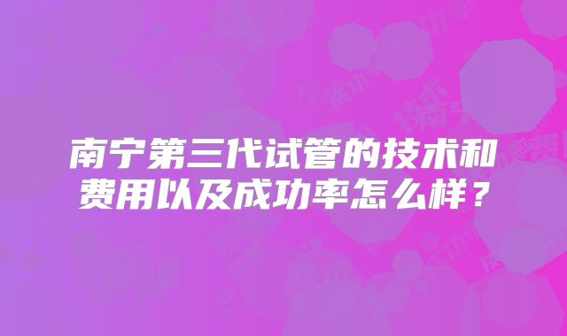 南宁第三代试管的技术和费用以及成功率怎么样？