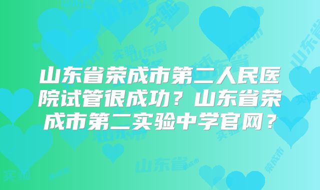 山东省荣成市第二人民医院试管很成功?山东省荣成市第二实验中学官网?
