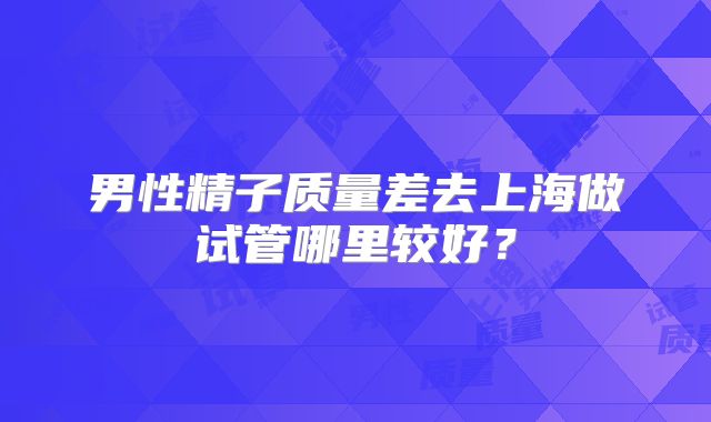 男性精子质量差去上海做试管哪里较好?