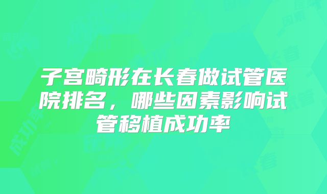子宫畸形在长春做试管医院排名，哪些因素影响试管移植成功率