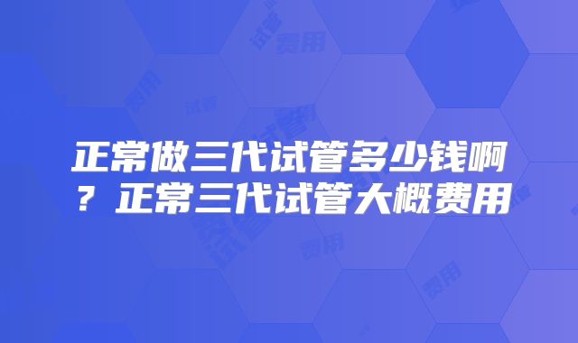 正常做三代试管多少钱啊?正常三代试管大概费用