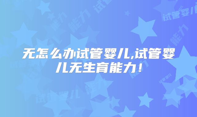 无怎么办试管婴儿,试管婴儿无生育能力!