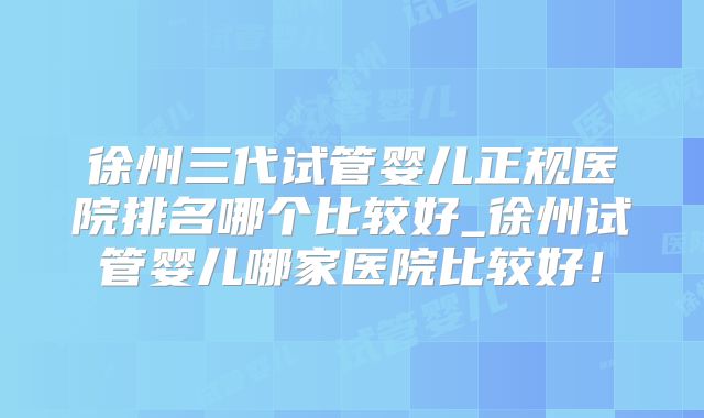 徐州三代试管婴儿正规医院排名哪个比较好_徐州试管婴儿哪家医院比较好!