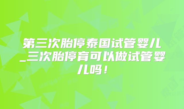 第三次胎停泰国试管婴儿_三次胎停育可以做试管婴儿吗！
