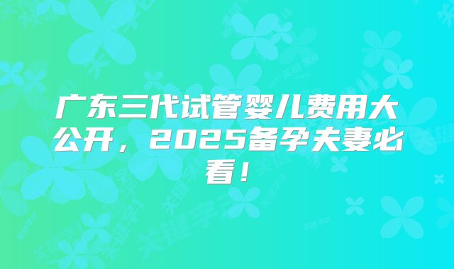 广东三代试管婴儿费用大公开，2025备孕夫妻必看！