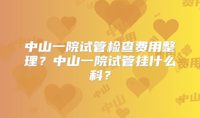 中山一院试管检查费用整理？中山一院试管挂什么科？