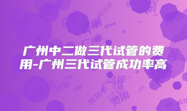 广州中二做三代试管的费用-广州三代试管成功率高