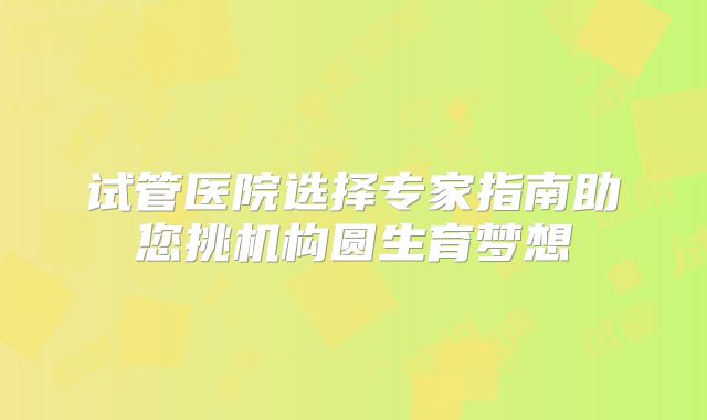试管医院选择专家指南助您挑机构圆生育梦想