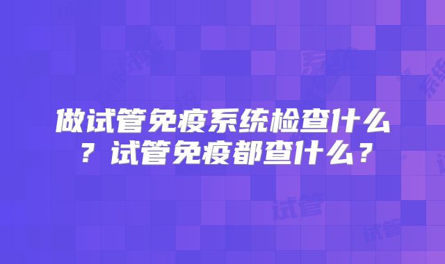做试管免疫系统检查什么？试管免疫都查什么？