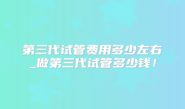 第三代试管费用多少左右_做第三代试管多少钱!