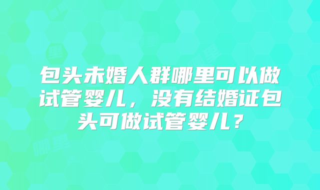 包头未婚人群哪里可以做试管婴儿,没有结婚证包头可做试管婴儿?