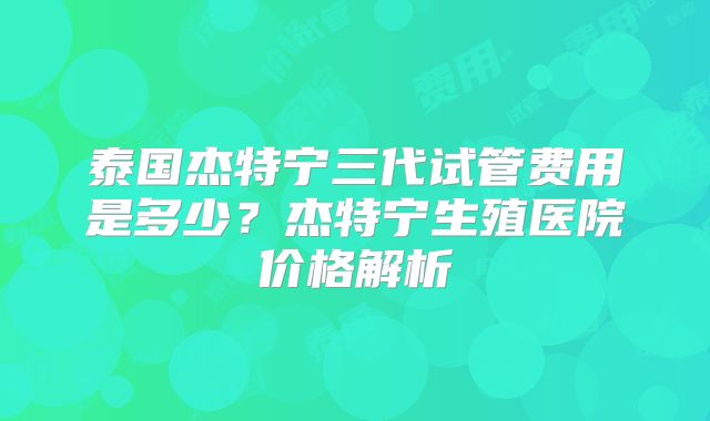 泰国杰特宁三代试管费用是多少？杰特宁生殖医院价格解析