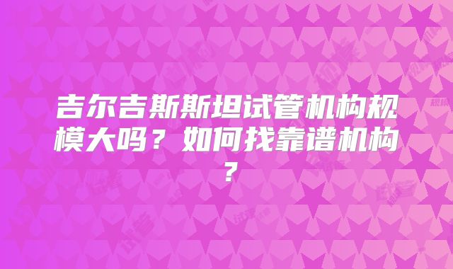 吉尔吉斯斯坦试管机构规模大吗?如何找靠谱机构?
