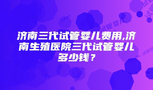 济南三代试管婴儿费用,济南生殖医院三代试管婴儿多少钱?