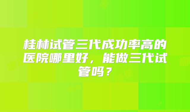 桂林试管三代成功率高的医院哪里好，能做三代试管吗？
