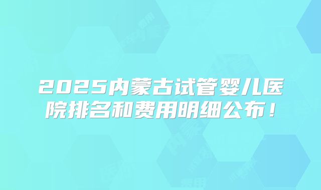 2025内蒙古试管婴儿医院排名和费用明细公布！