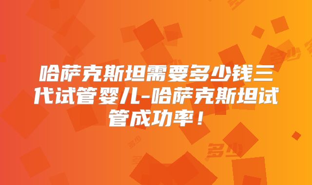 哈萨克斯坦需要多少钱三代试管婴儿-哈萨克斯坦试管成功率！