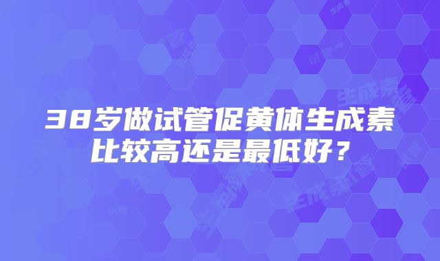38岁做试管促黄体生成素比较高还是最低好？
