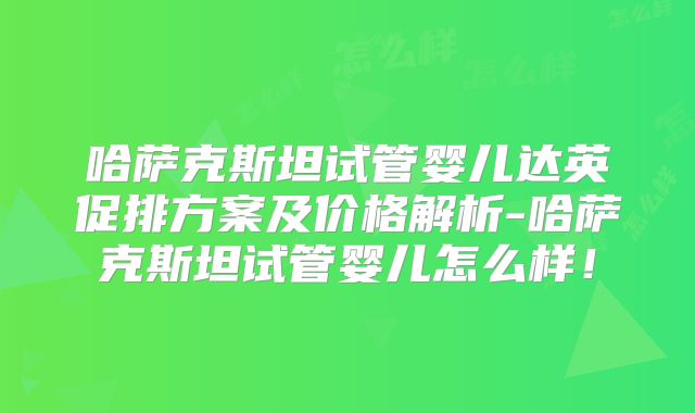 哈萨克斯坦试管婴儿达英促排方案及价格解析-哈萨克斯坦试管婴儿怎么样！