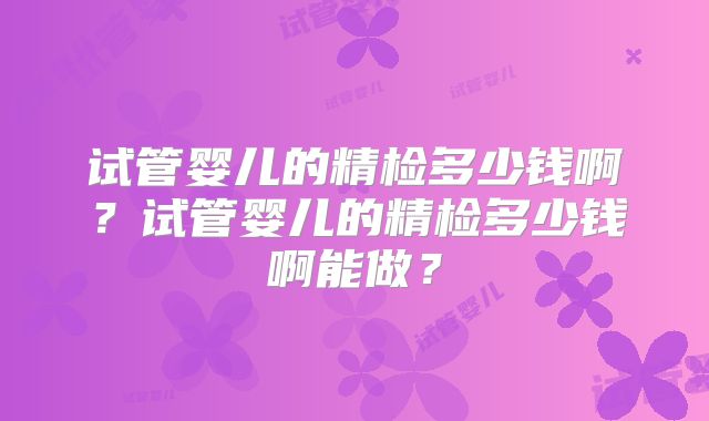 试管婴儿的精检多少钱啊？试管婴儿的精检多少钱啊能做？