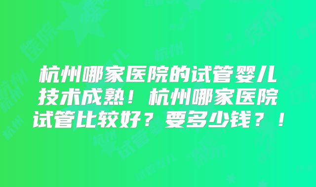 杭州哪家医院的试管婴儿技术成熟！杭州哪家医院试管比较好？要多少钱？！