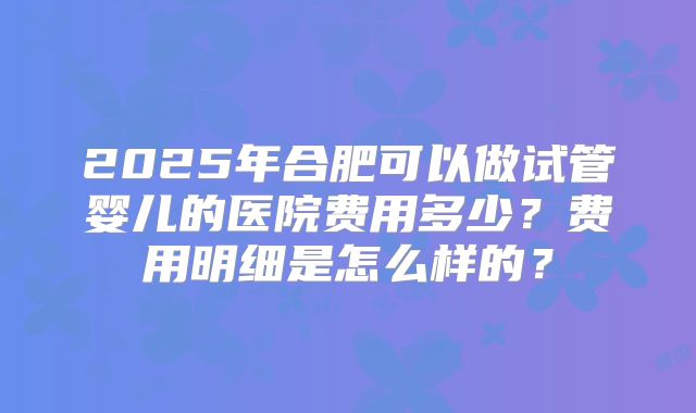 2025年合肥可以做试管婴儿的医院费用多少？费用明细是怎么样的？