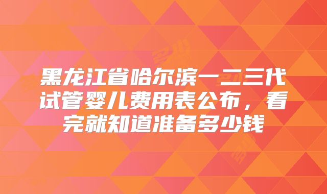黑龙江省哈尔滨一二三代试管婴儿费用表公布，看完就知道准备多少钱