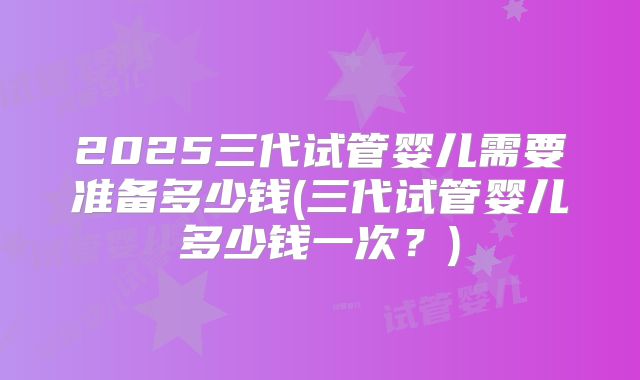 2025三代试管婴儿需要准备多少钱(三代试管婴儿多少钱一次?)