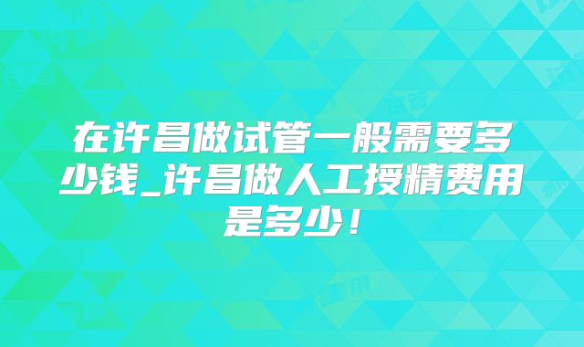在许昌做试管一般需要多少钱_许昌做人工授精费用是多少！