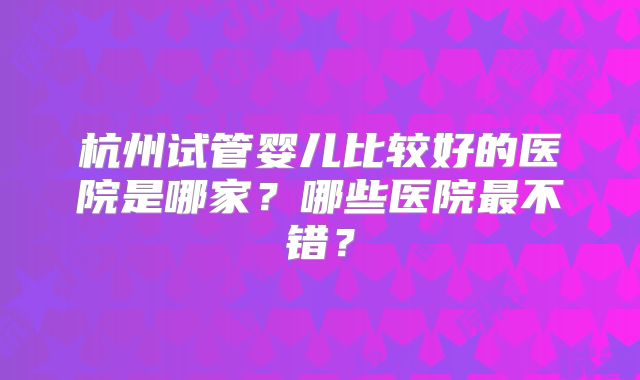 杭州试管婴儿比较好的医院是哪家？哪些医院最不错？