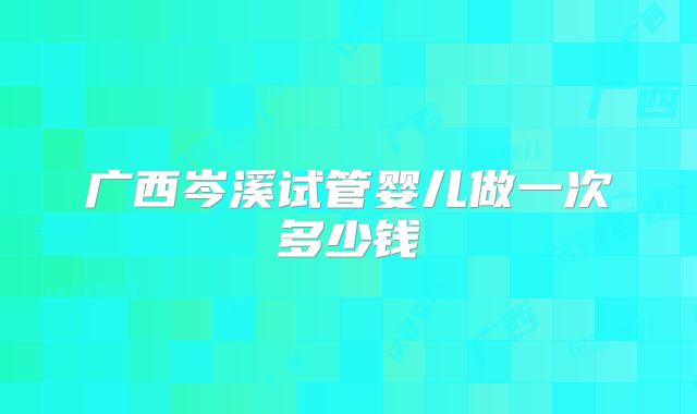 广西岑溪试管婴儿做一次多少钱