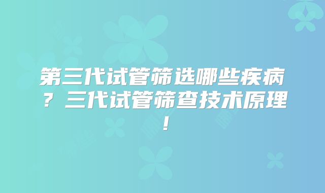 第三代试管筛选哪些疾病？三代试管筛查技术原理！