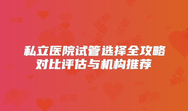 私立医院试管选择全攻略对比评估与机构推荐