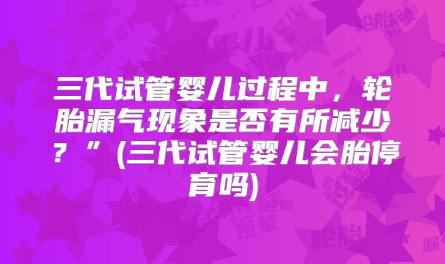 三代试管婴儿过程中,轮胎漏气现象是否有所减少?”(三代试管婴儿会胎停育吗)