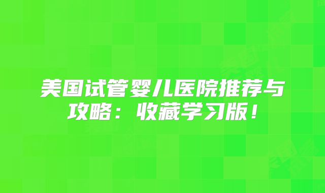 美国试管婴儿医院推荐与攻略：收藏学习版！