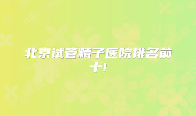 北京试管精子医院排名前十!