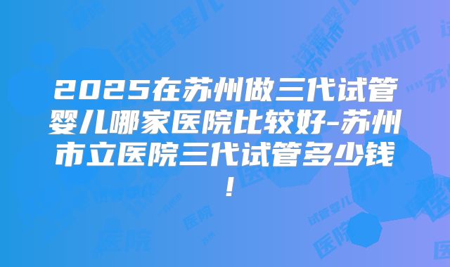 2025在苏州做三代试管婴儿哪家医院比较好-苏州市立医院三代试管多少钱!