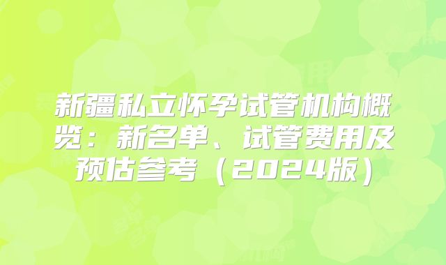 新疆私立怀孕试管机构概览：新名单、试管费用及预估参考（2024版）
