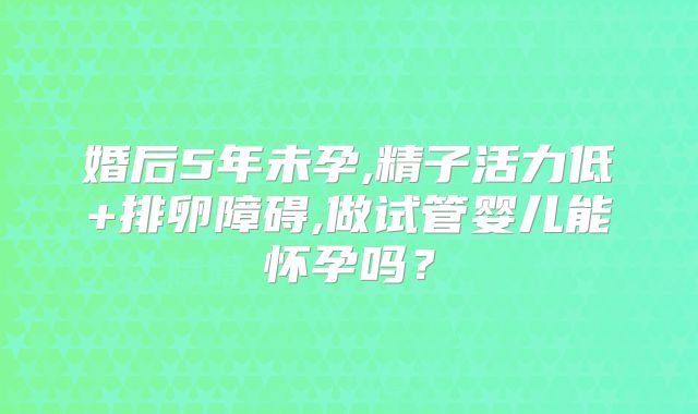 婚后5年未孕,精子活力低+排卵障碍,做试管婴儿能怀孕吗？