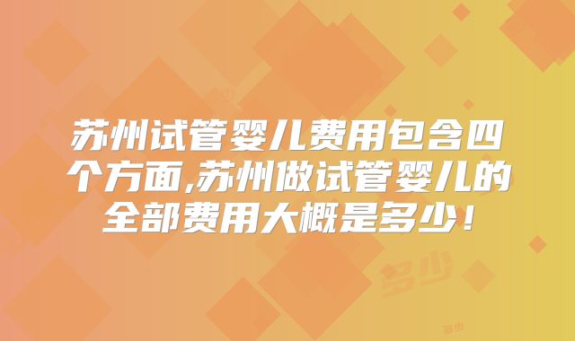 苏州试管婴儿费用包含四个方面,苏州做试管婴儿的全部费用大概是多少！