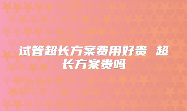 试管超长方案费用好贵 超长方案贵吗