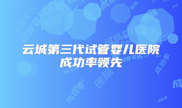 云城第三代试管婴儿医院成功率领先