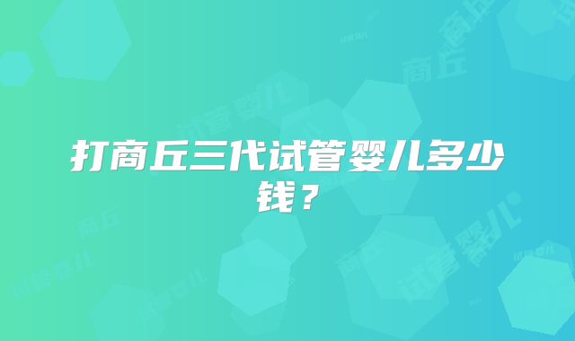 打商丘三代试管婴儿多少钱?