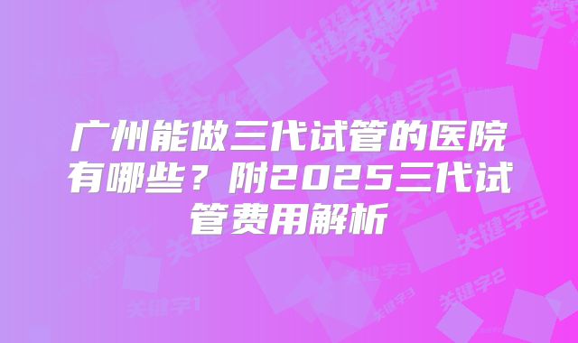 广州能做三代试管的医院有哪些？附2025三代试管费用解析