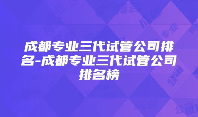 成都专业三代试管公司排名-成都专业三代试管公司排名榜